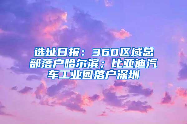 选址日报：360区域总部落户哈尔滨；比亚迪汽车工业园落户深圳