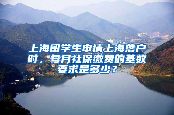 上海留学生申请上海落户时，每月社保缴费的基数要求是多少？