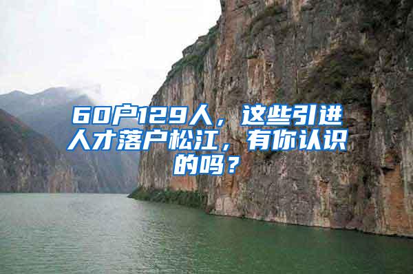 60户129人，这些引进人才落户松江，有你认识的吗？