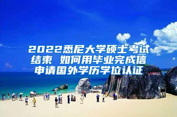 2022悉尼大学硕士考试结束 如何用毕业完成信申请国外学历学位认证