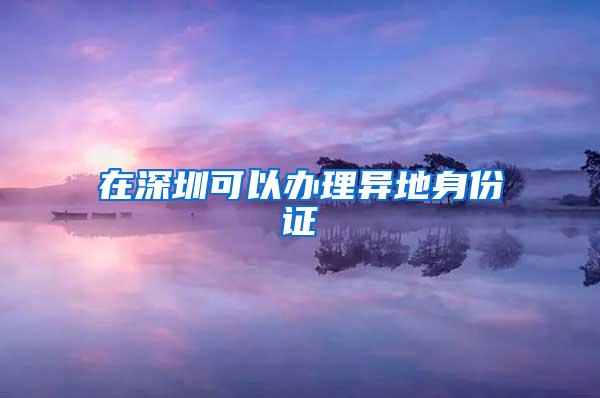 在深圳可以办理异地身份证