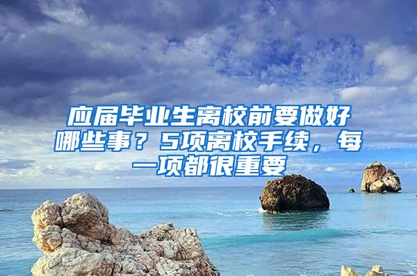 应届毕业生离校前要做好哪些事？5项离校手续，每一项都很重要