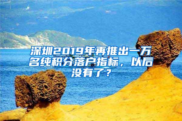 深圳2019年再推出一万名纯积分落户指标，以后没有了？