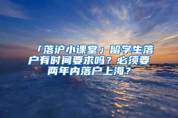 「落沪小课堂」留学生落户有时间要求吗？必须要两年内落户上海？