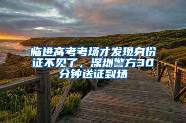 临进高考考场才发现身份证不见了，深圳警方30分钟送证到场