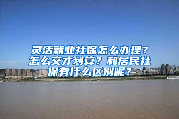 灵活就业社保怎么办理？怎么交才划算？和居民社保有什么区别呢？