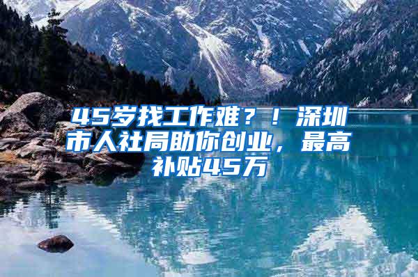 45岁找工作难？！深圳市人社局助你创业，最高补贴45万