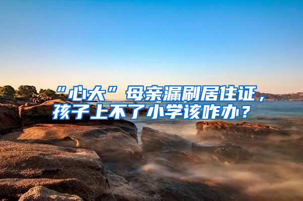 “心大”母亲漏刷居住证，孩子上不了小学该咋办？