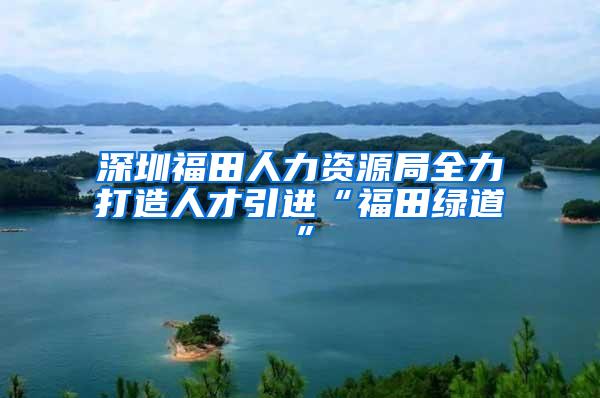 深圳福田人力资源局全力打造人才引进“福田绿道”