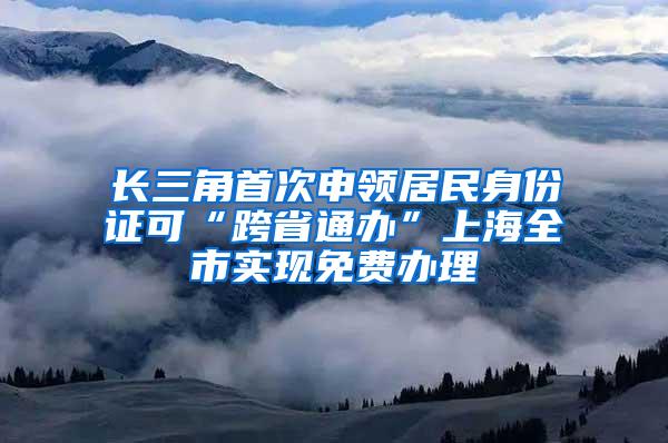 长三角首次申领居民身份证可“跨省通办”上海全市实现免费办理