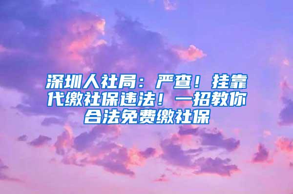 深圳人社局：严查！挂靠代缴社保违法！一招教你合法免费缴社保