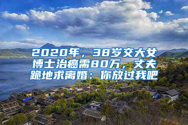 2020年，38岁交大女博士治癌需80万，丈夫跪地求离婚：你放过我吧