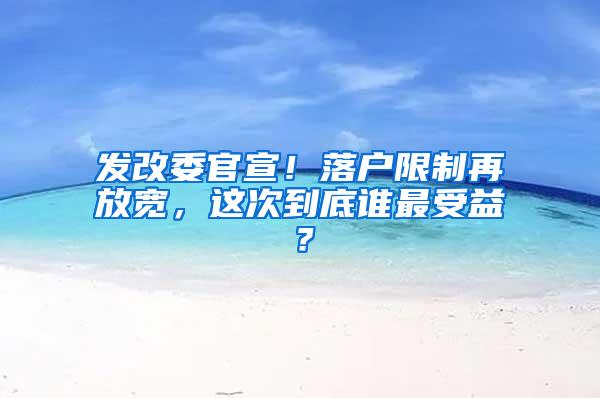 发改委官宣！落户限制再放宽，这次到底谁最受益？