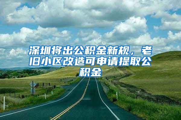 深圳将出公积金新规，老旧小区改造可申请提取公积金