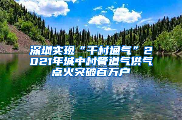 深圳实现“千村通气”2021年城中村管道气供气点火突破百万户