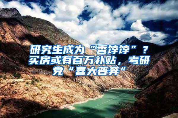 研究生成为“香饽饽”？买房或有百万补贴，考研党“喜大普奔”