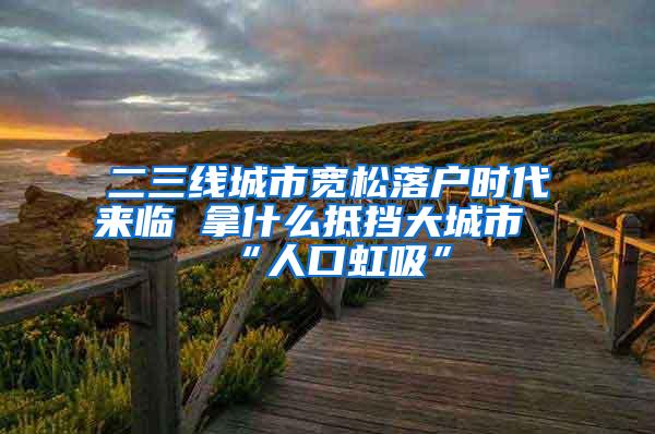 二三线城市宽松落户时代来临 拿什么抵挡大城市“人口虹吸”