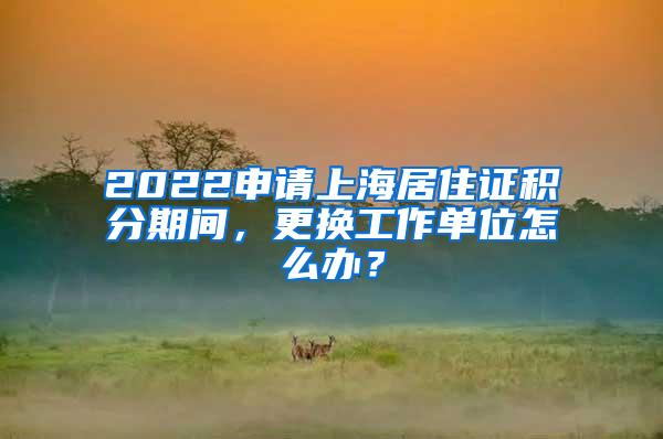 2022申请上海居住证积分期间，更换工作单位怎么办？