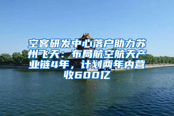 空客研发中心落户助力苏州飞天：布局航空航天产业链4年，计划两年内营收600亿