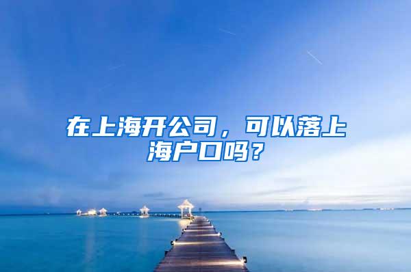 在上海开公司，可以落上海户口吗？