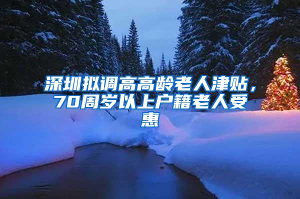 深圳拟调高高龄老人津贴，70周岁以上户籍老人受惠