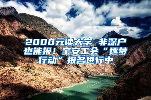 2000元读大学 非深户也能报！宝安工会“逐梦行动”报名进行中