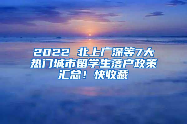 2022 北上广深等7大热门城市留学生落户政策汇总！快收藏