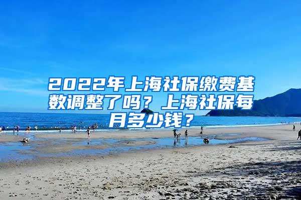 2022年上海社保缴费基数调整了吗？上海社保每月多少钱？