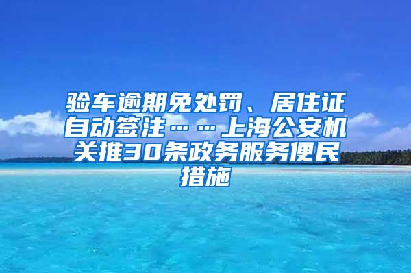 验车逾期免处罚、居住证自动签注……上海公安机关推30条政务服务便民措施