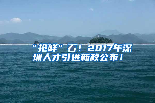 “抢鲜”看！2017年深圳人才引进新政公布！