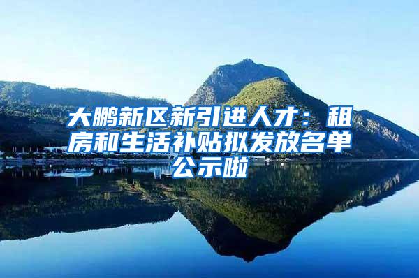 大鹏新区新引进人才：租房和生活补贴拟发放名单公示啦