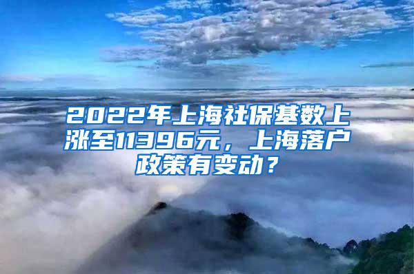 2022年上海社保基数上涨至11396元，上海落户政策有变动？