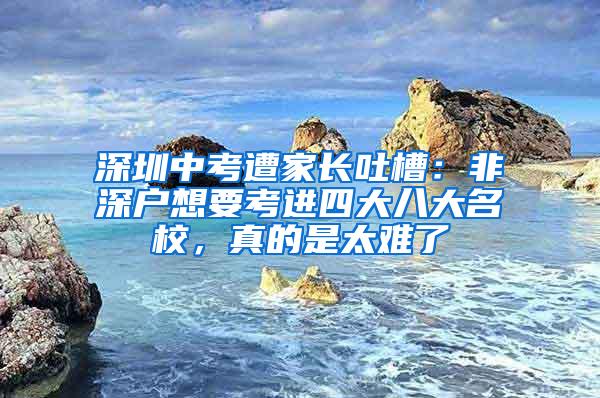 深圳中考遭家长吐槽：非深户想要考进四大八大名校，真的是太难了