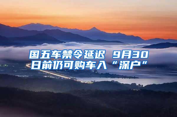 国五车禁令延迟 9月30日前仍可购车入“深户”