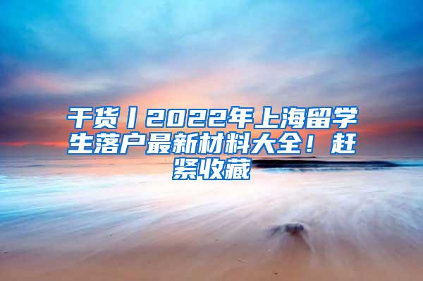 干货丨2022年上海留学生落户最新材料大全！赶紧收藏