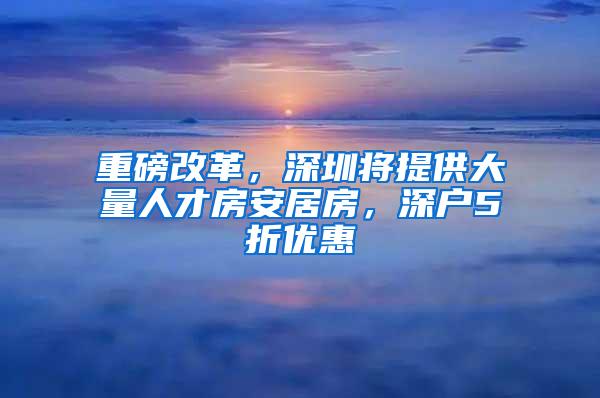 重磅改革，深圳将提供大量人才房安居房，深户5折优惠