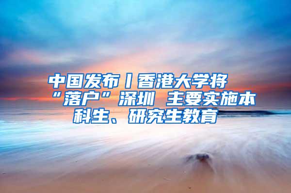 中国发布丨香港大学将“落户”深圳 主要实施本科生、研究生教育