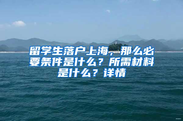 留学生落户上海，那么必要条件是什么？所需材料是什么？详情