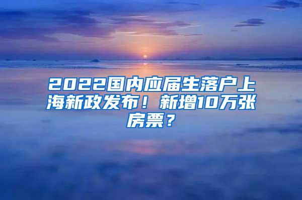 2022国内应届生落户上海新政发布！新增10万张房票？