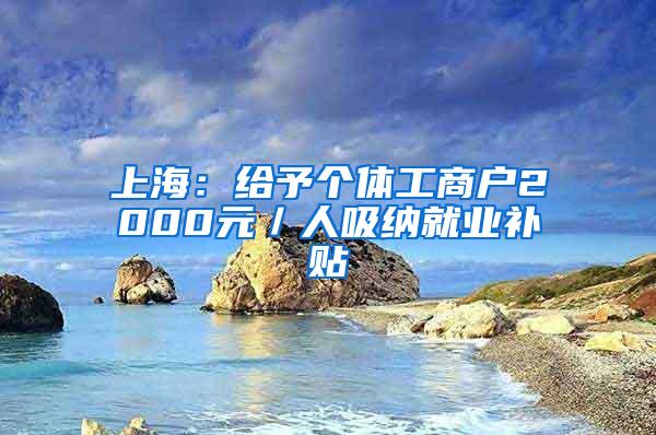 上海：给予个体工商户2000元／人吸纳就业补贴