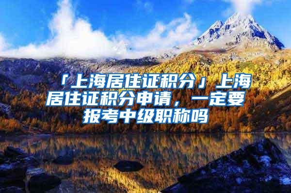 「上海居住证积分」上海居住证积分申请，一定要报考中级职称吗