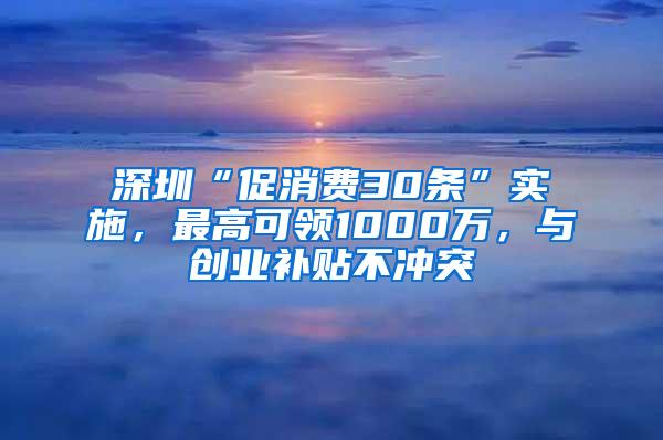 深圳“促消费30条”实施，最高可领1000万，与创业补贴不冲突