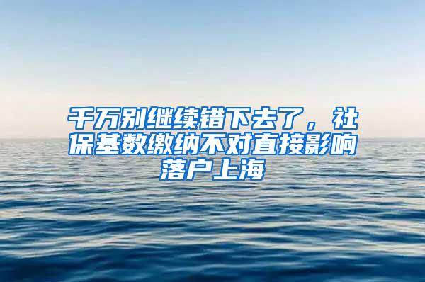 千万别继续错下去了，社保基数缴纳不对直接影响落户上海