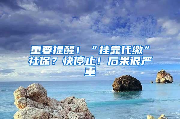 重要提醒！“挂靠代缴”社保？快停止！后果很严重