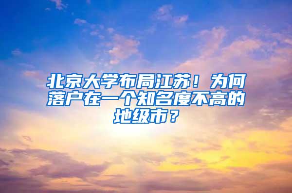 北京大学布局江苏！为何落户在一个知名度不高的地级市？