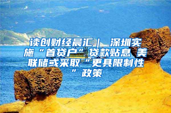 读创财经晨汇｜①深圳实施“首贷户”贷款贴息②美联储或采取“更具限制性”政策