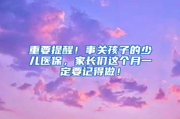 重要提醒！事关孩子的少儿医保，家长们这个月一定要记得做！