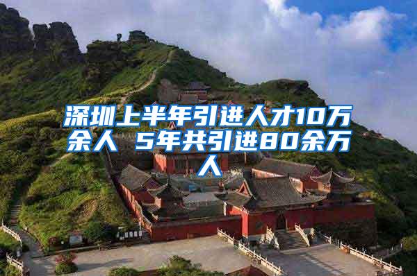 深圳上半年引进人才10万余人 5年共引进80余万人