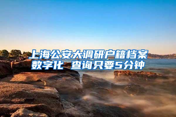 上海公安大调研户籍档案数字化 查询只要5分钟