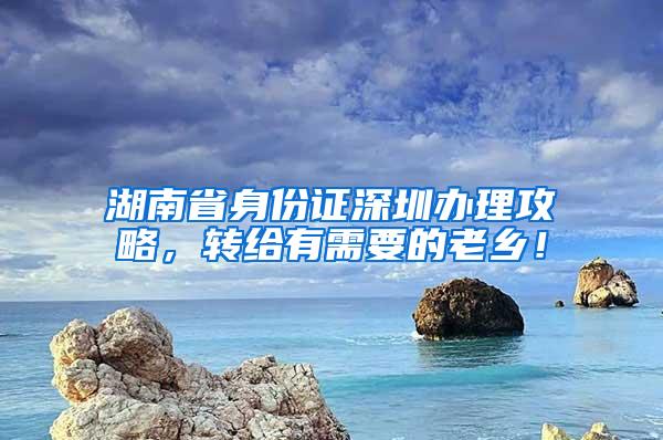 湖南省身份证深圳办理攻略，转给有需要的老乡！